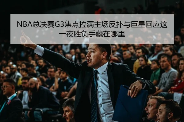 NBA总决赛G3焦点拉满主场反扑与巨星回应这一夜胜负手藏在哪里