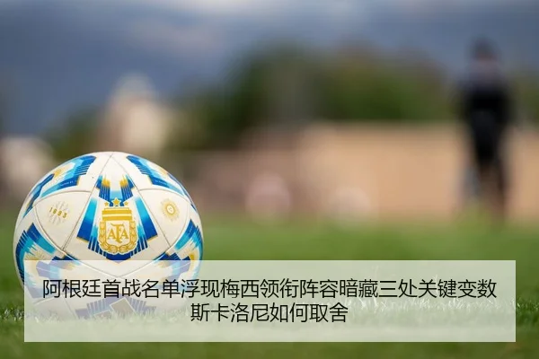 阿根廷首战名单浮现梅西领衔阵容暗藏三处关键变数斯卡洛尼如何取舍